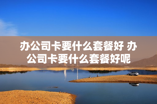 办公司卡要什么套餐好 办公司卡要什么套餐好呢