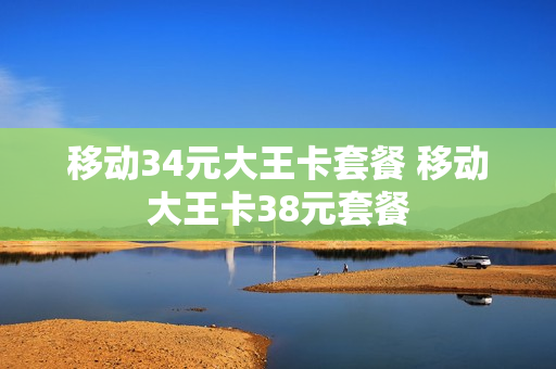 移动34元大王卡套餐 移动大王卡38元套餐