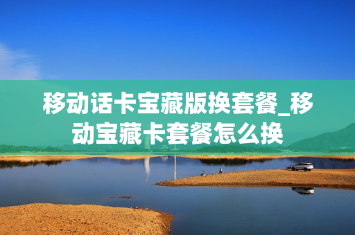 移动话卡宝藏版换套餐_移动宝藏卡套餐怎么换
