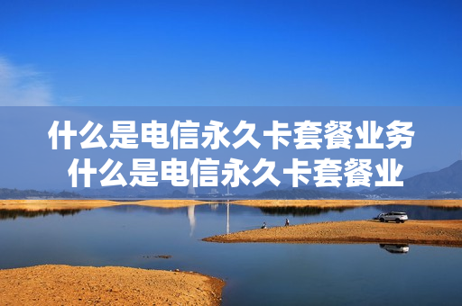 什么是电信永久卡套餐业务 什么是电信永久卡套餐业务呢