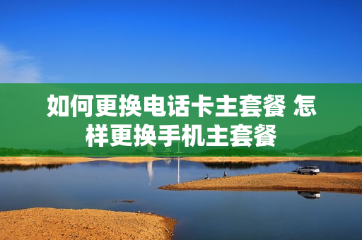 如何更换电话卡主套餐 怎样更换手机主套餐