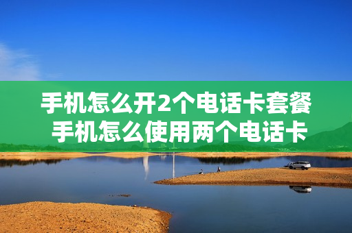 手机怎么开2个电话卡套餐 手机怎么使用两个电话卡