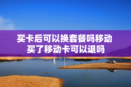 买卡后可以换套餐吗移动 买了移动卡可以退吗