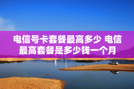 电信号卡套餐最高多少 电信最高套餐是多少钱一个月