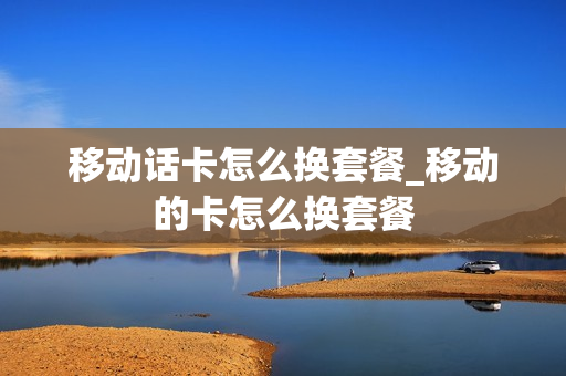 移动话卡怎么换套餐_移动的卡怎么换套餐