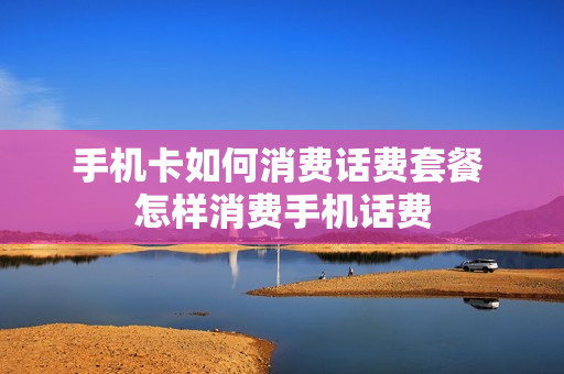 手机卡如何消费话费套餐 怎样消费手机话费