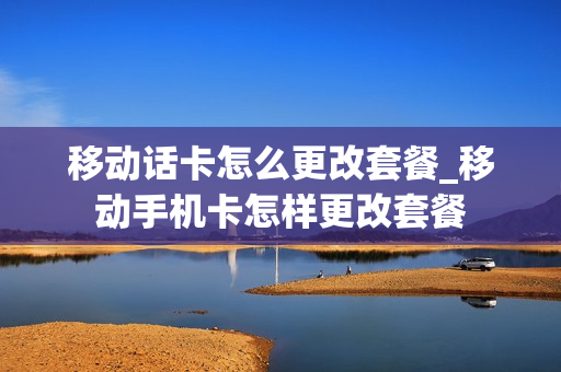 移动话卡怎么更改套餐_移动手机卡怎样更改套餐