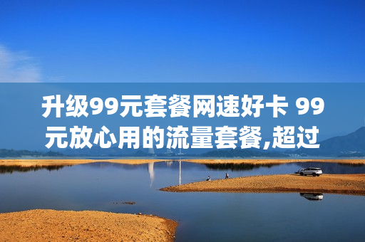 升级99元套餐网速好卡 99元放心用的流量套餐,超过20g降速,会很慢吗