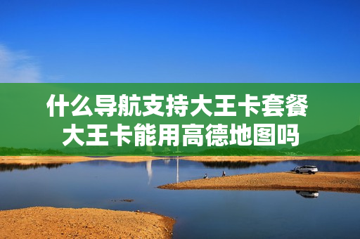 什么导航支持大王卡套餐 大王卡能用高德地图吗