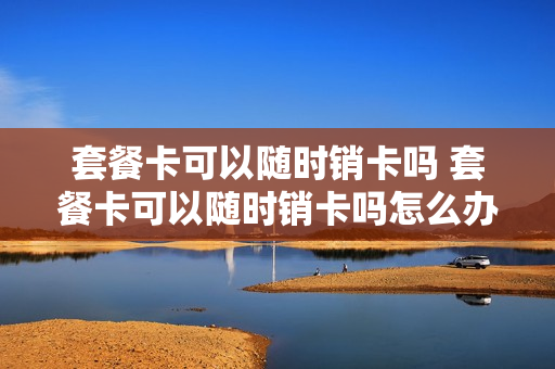套餐卡可以随时销卡吗 套餐卡可以随时销卡吗怎么办