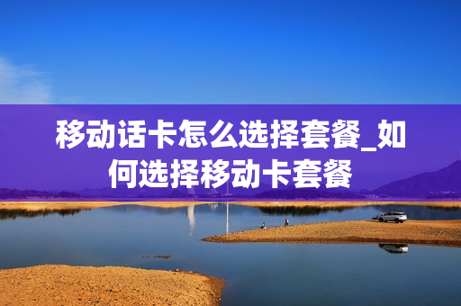 移动话卡怎么选择套餐_如何选择移动卡套餐