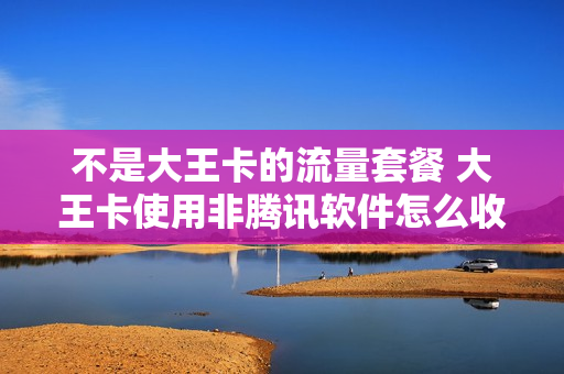 不是大王卡的流量套餐 大王卡使用非腾讯软件怎么收费