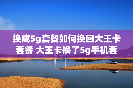 换成5g套餐如何换回大王卡套餐 大王卡换了5g手机套餐生效吗