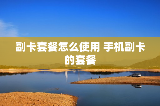 副卡套餐怎么使用 手机副卡的套餐