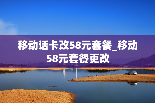 移动话卡改58元套餐_移动58元套餐更改