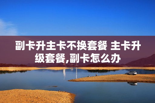 副卡升主卡不换套餐 主卡升级套餐,副卡怎么办