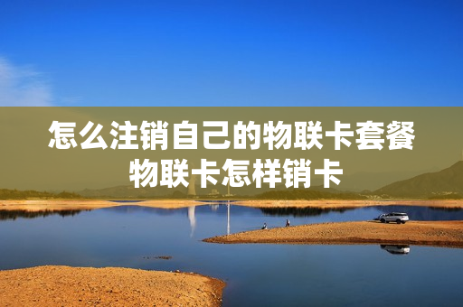 怎么注销自己的物联卡套餐 物联卡怎样销卡