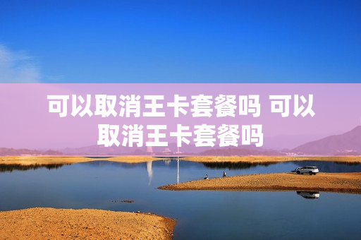 可以取消王卡套餐吗 可以取消王卡套餐吗