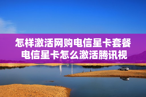 怎样激活网购电信星卡套餐 电信星卡怎么激活腾讯视频