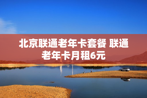 北京联通老年卡套餐 联通老年卡月租6元