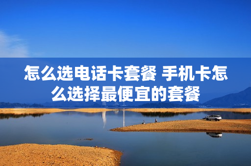 怎么选电话卡套餐 手机卡怎么选择最便宜的套餐