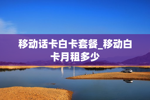 移动话卡白卡套餐_移动白卡月租多少