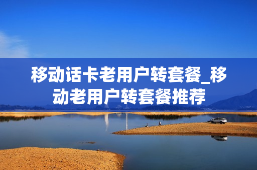 移动话卡老用户转套餐_移动老用户转套餐推荐
