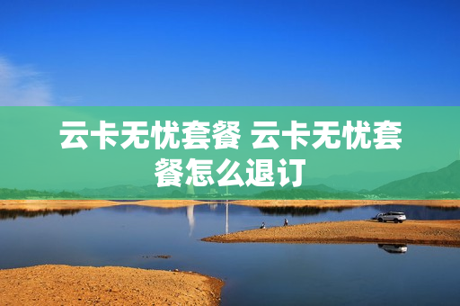 云卡无忧套餐 云卡无忧套餐怎么退订
