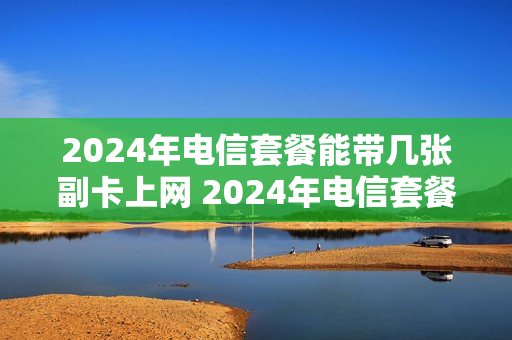 2024年电信套餐能带几张副卡上网 2024年电信套餐能带几张副卡上网呢