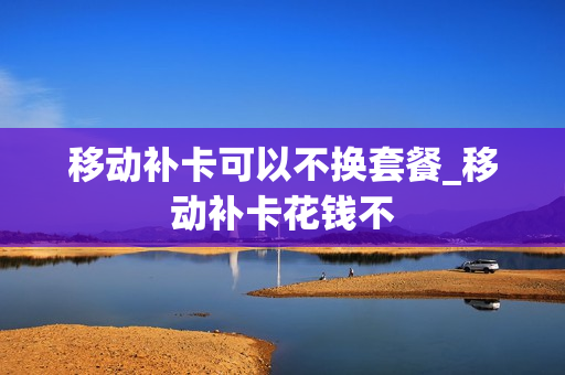 移动补卡可以不换套餐_移动补卡花钱不