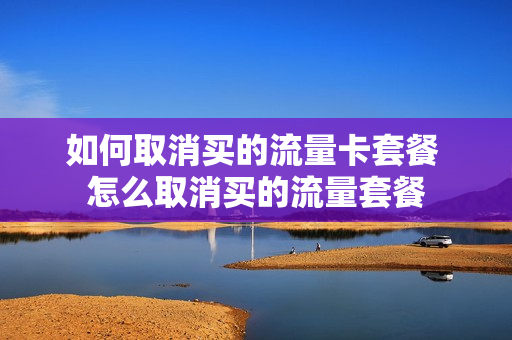 如何取消买的流量卡套餐 怎么取消买的流量套餐