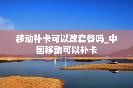 移动补卡可以改套餐吗_中国移动可以补卡