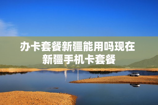 办卡套餐新疆能用吗现在 新疆手机卡套餐