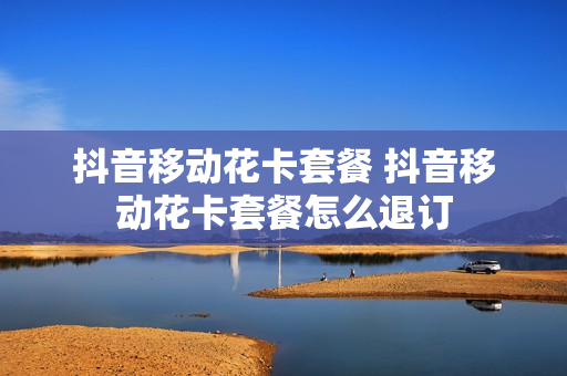 抖音移动花卡套餐 抖音移动花卡套餐怎么退订