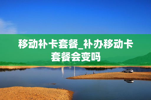 移动补卡套餐_补办移动卡套餐会变吗