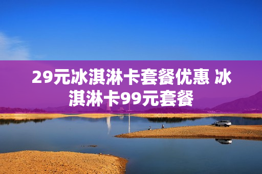29元冰淇淋卡套餐优惠 冰淇淋卡99元套餐