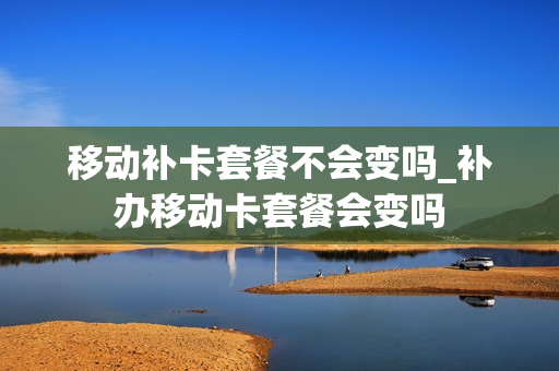 移动补卡套餐不会变吗_补办移动卡套餐会变吗