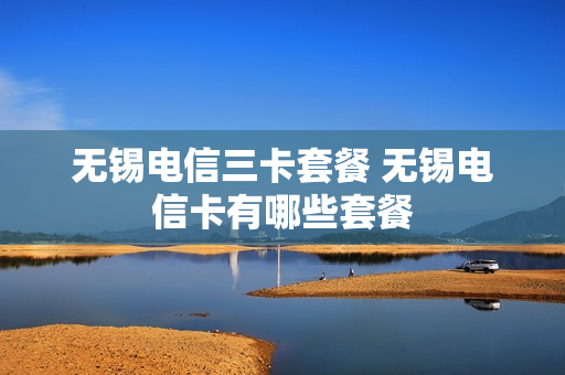 无锡电信三卡套餐 无锡电信卡有哪些套餐