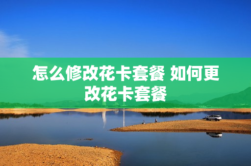 怎么修改花卡套餐 如何更改花卡套餐