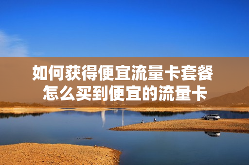 如何获得便宜流量卡套餐 怎么买到便宜的流量卡