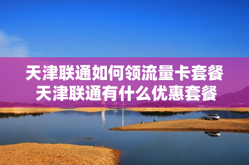 天津联通如何领流量卡套餐 天津联通有什么优惠套餐
