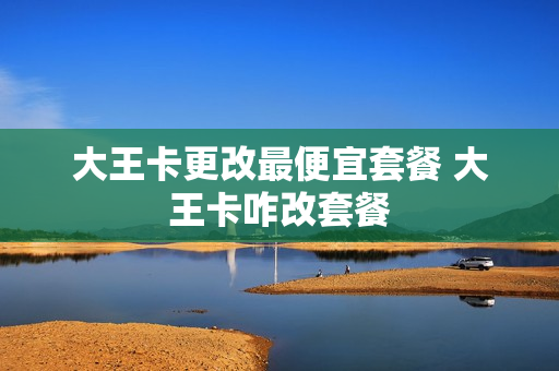 大王卡更改最便宜套餐 大王卡咋改套餐