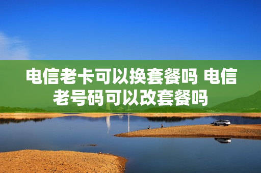 电信老卡可以换套餐吗 电信老号码可以改套餐吗