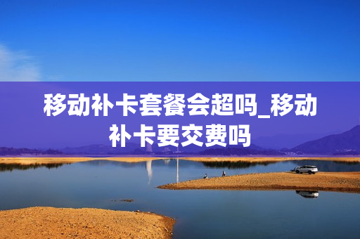 移动补卡套餐会超吗_移动补卡要交费吗