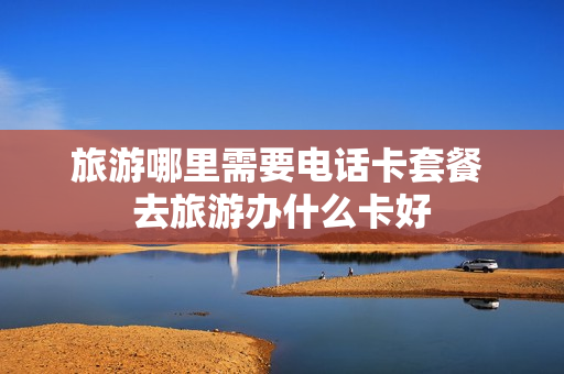 旅游哪里需要电话卡套餐 去旅游办什么卡好
