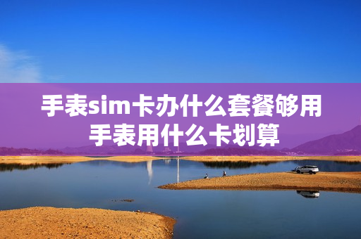 手表sim卡办什么套餐够用 手表用什么卡划算