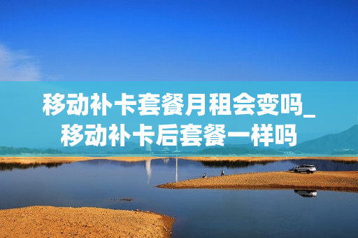 移动补卡套餐月租会变吗_移动补卡后套餐一样吗