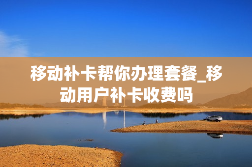 移动补卡帮你办理套餐_移动用户补卡收费吗