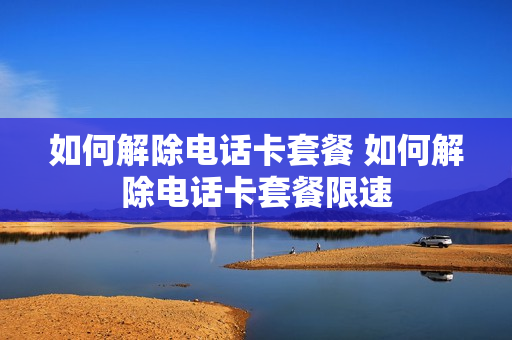 如何解除电话卡套餐 如何解除电话卡套餐限速