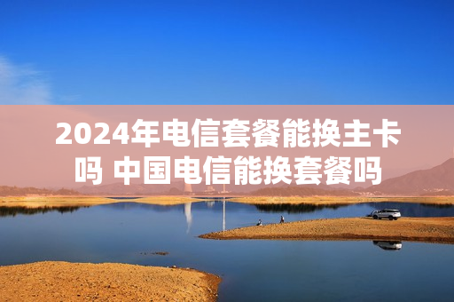 2024年电信套餐能换主卡吗 中国电信能换套餐吗